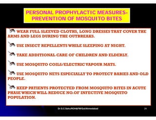 PERSONAL PROPHYLACTIC MEASURES-
                             MEASURES-
         PREVENTION OF MOSQUITO BITES

   WEAR FULL SLEEVED CLOTHS, LONG DRESSES THAT COVER THE
                     CLOTHS
ARMS AND LEGS DURING THE OUTBREAKS.

   USE INSECT REPELLENTS WHILE SLEEPING AT NIGHT
                                           NIGHT.

   TAKE ADDITIONAL CARE OF CHILDREN AND ELDERLY.

   USE MOSQUITO COILS/ELECTRIC VAPOUR MATS.

   USE MOSQUITO NETS ESPECIALLY TO PROTECT BABIES AND OLD
PEOPLE.

   KEEP PATIENTS PROTECTED FROM MOSQUITO BITES IN ACUTE
PHASE WHICH WILL REDUCE NO.OF INFECTIVE MOSQUITO
POPULATION.

                    Dr.G.C.Sahu/ROH&FW/GoI/Ahmedabad
                    Dr.G.C.Sahu/ROH&FW/GoI/Ahmedabad   24
 