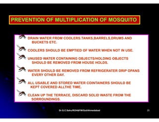 PREVENTION OF MULTIPLICATION OF MOSQUITO


     DRAIN WATER FROM COOLERS.TANKS,BARRELS,DRUMS AND
       BUCKETS ETC.

     COOLERS SHOULD BE EMPTIED OF WATER WHEN NOT IN USE.

     UNUSED WATER CONTAINING OBJECTS/HOLDING OBJECTS
       SHOULD BE REMOVED FROM HOUSE HOLDS.

     WATER SHOULD BE REMOVED FROM REFRIGERATER DRIP OPANS
      EVERY OTHER DAY
                  DAY.

     ALL USABLE AND STORED WATER COINTAINERS SHOULD BE
      KEPT COVERED ALLTHE TIME.

     CLEAN UP THE TERRACE, DISCARD SOLID WASTE FROM THE
       SORROUNDINGS.


                    Dr.G.C.Sahu/ROH&FW/GoI/Ahmedabad
                    Dr.G.C.Sahu/ROH&FW/GoI/Ahmedabad        25
 