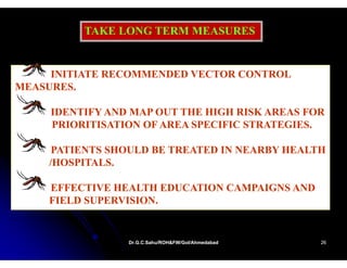TAKE LONG TERM MEASURES


     INITIATE RECOMMENDED VECTOR CONTROL
MEASURES.

     IDENTIFY AND MAP OUT THE HIGH RISK AREAS FOR
     PRIORITISATION OF AREA SPECIFIC STRATEGIES.

     PATIENTS SHOULD BE TREATED IN NEARBY HEALTH
    /HOSPITALS.

    EFFECTIVE HEALTH EDUCATION CAMPAIGNS AND
    FIELD SUPERVISION
          SUPERVISION.


                 Dr.G.C.Sahu/ROH&FW/GoI/Ahmedabad
                 Dr.G.C.Sahu/ROH&FW/GoI/Ahmedabad   26
 
