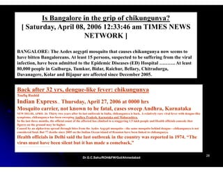 Is Bangalore in the grip of chikungunya?
   [ Saturday, A il 08 2006 12 33 46 am TIMES NEWS
     S t d April 08,          12:33:46
                       NETWORK ]

BANGALORE: The Aedes aegypti mosquito that causes chikungunya now seems to
have bitten Bangaloreans. At least 15 persons, suspected to be suffering from the viral
infection, have been admitted to the Epidemic Diseases (ED) Hospital ………. At least
80,000 people in Gulbarga, Tumkur, Bidar, Raichur, Bellary, Chitradurga,
Davanagere, Kolar and Bijapur are affected since December 2005.


Back after 32 yrs, dengue-like fever: chikungunya
Toufiq Rashid
Indian Express.. Thursday, April 27, 2006 at 0000 hrs
Mosquito carrier, not known to be fatal, cases sweep Andhra, Karnataka
NEW DELHI, APRIL 26: Thirty two years after its last outbreak in India, chikungunya is back. A relatively rare viral fever with dengue-like
symptoms, chikungunya has been sweeping Andhra Pradesh, Karnataka and Maharashtra.
In the last three months, the official count of the affected has climbed to a staggering 1.5 lakh people and Health officials concede that
figures on the ground may be higher.
Caused by an alphavirus spread through bites from the Aedes Aegypti mosquito—the same mosquito behind dengue—chikungunya is not
considered fatal. But 77 deaths since 2005 on the Indian Ocean island of Reunion have been linked to chikungunya.
Health officials in Delhi said the last outbreak in the country was reported in 1974. “The
virus must have been silent but it has made a comeback,”

                                                                                                                                              28
                                                 Dr.G.C.Sahu/ROH&FW/GoI/Ahmedabad
                                                 Dr.G.C.Sahu/ROH&FW/GoI/Ahmedabad
 
