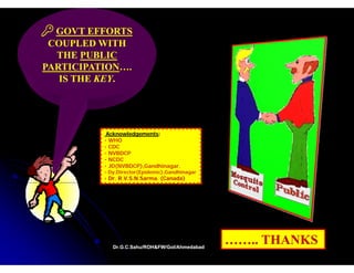 GOVT EFFORTS
 COUPLED WITH
  THE PUBLIC
PARTICIPATION….
PARTICIPATION….
   IS THE KEY.
          KEY.




           Acknowledgements:
           Acknowledgements:
                    g
          • WHO
          • CDC
          • NVBDCP
          • NCDC
          • JD(NVBDCP),Gandhinagar.
              (       ),       g
          • Dy.Director(Epidemic),Gandhinagar
          • Dr. R.V.S.N.Sarma. (Canada)




             Dr.G.C.Sahu/ROH&FW/GoI/Ahmedabad
             Dr.G.C.Sahu/ROH&FW/GoI/Ahmedabad
                                                …….. THANKS
 