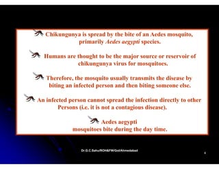 Chikungunya is spread by the bite of an Aedes mosquito,
             p
             primarily Aedes aegypti species.
                       y         gyp p

  Humans are thought to be the major source or reservoir of
             chikungunya virus for mosquitoes.

   Therefore, the mosquito usually transmits the disease by
    biting an infected person and then biting someone else.
                                                      else

An infected person cannot spread the infection directly to other
        Persons (i.e. it is not a contagious disease).

                       Aedes aegypti
                                gyp
             mosquitoes bite during the day time.


                 Dr.G.C.Sahu/ROH&FW/GoI/Ahmedabad
                 Dr.G.C.Sahu/ROH&FW/GoI/Ahmedabad
                                                                   4
 