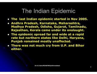 The Indian Epidemic
The last Indian epidemic started in Nov 2005.
Andhra Pradesh, Karnataka, Maharashtra,
Madhya Pradesh, Odisha, Gujarat, Tamilnadu,
                             j
Rajasthan, Kerala came under its onslaught.
The epidemic spread far and wide at a rapid
rate but northern states like Delhi, Haryana,
  t b t     th     t t   lik D lhi H
Punjab remained mostly unaffected.
There was not much cry from U.P. and Bihar
                               UP
either.




             Dr.G.C.Sahu/ROH&FW/GoI/Ahmedabad
                                                8
 
