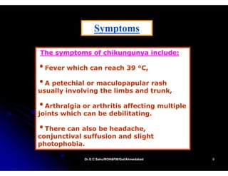 Symptoms
                  S   t

The symptoms of chikungunya include:

•Fever which can reach 39 °C,
                           C

•A petechial or maculopapular rash
usually involving the limbs and trunk,

•Arthralgia or arthritis affecting multiple
        g                        g      p
joints which can be debilitating.

•There can also be headache,
                   headache
conjunctival suffusion and slight
photophobia.

             Dr.G.C.Sahu/ROH&FW/GoI/Ahmedabad
             Dr.G.C.Sahu/ROH&FW/GoI/Ahmedabad   9
 