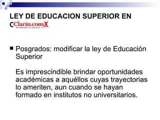 LEY DE EDUCACION SUPERIOR EN COLOMBIA Posgrados: modificar la ley de Educación Superior    Es imprescindible brindar oportunidades académicas a aquéllos cuyas trayectorias lo ameriten, aun cuando se hayan formado en institutos no universitarios.  