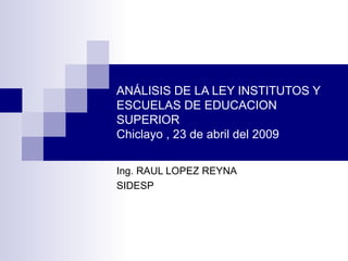 ANÁLISIS DE LA LEY INSTITUTOS Y ESCUELAS DE EDUCACION SUPERIOR Chiclayo , 23 de abril del 2009 Ing. RAUL LOPEZ REYNA SIDESP 