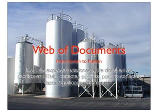 Web of Documents
from human to human

Los links expresan relaciones entre documentos
escritos en HTML, conectan páginas, pero no conectan
datos/signiﬁcados/información.

 