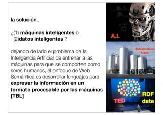 la solución...
¿(1) máquinas inteligentes o
(2)datos inteligentes ?
dejando de lado el problema de la
Inteligencia Artiﬁcial de entrenar a las
máquinas para que se comporten como
seres humanos, el enfoque de Web
Semántica es desarrollar lenguajes para
expresar la información en un
formato procesable por las máquinas
[TBL]

A.I.
Information
Silos

RDF
data

 