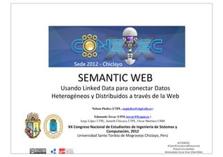 Semantic Web: U
Datos Heterogén
Web

SEMANTIC)WEB)

Usando)Linked)Data)para)conectar)Datos)
Heterogéneos)y)Distribuidos)a)través)de)la)Web

)

Nelson Piedra (UTPL, nopiedra@utpl.edu.ec)!
!
Edmundo Tovar (UPM etovar@ﬁ.upm.es )!
Jorge López UTPL, Janneth Chicaiza UTPL, Oscar Martínez UMH!
!

XX"Congreso"Nacional"de"Estudiantes"de"Ingeniería"de"Sistemas"y"
Computación,"2012))
Universidad)Santo)Toribio)de)Mogrovejo)Chiclayo,)Perú)

this work is licensed under a Creative Commons Atribución-NoComercial-SinDerivadas 3.0 Ecuador

#CONEISC
#OpenEducationalResources
#OpenCourseWare
#linkeddata #ocw #oer #SemWeb
#SemanticWeb #LOCWD #LOD

 