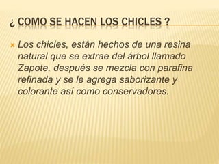 ¿ COMO SE HACEN LOS CHICLES ?
 Los chicles, están hechos de una resina
natural que se extrae del árbol llamado
Zapote, después se mezcla con parafina
refinada y se le agrega saborizante y
colorante así como conservadores.
 