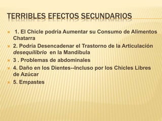 TERRIBLES EFECTOS SECUNDARIOS
 1. El Chicle podría Aumentar su Consumo de Alimentos
Chatarra
 2. Podría Desencadenar el Trastorno de la Articulación
desequilibrio en la Mandíbula
 3 . Problemas de abdominales
 4. Daño en los Dientes--Incluso por los Chicles Libres
de Azúcar
 5. Empastes
 
