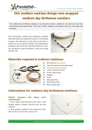 Chic mothers necklace design-wire wrapped
mothers day birthstone necklace
The remarkable mothers day birthstone necklace
definitely leaves its significant symbol on the special
occasion. Be inspired by a new style on the Etsy, I
cerate my own mothers necklace. By collecting the
necessary thin brass wire and thick aluminum wire,
you are able to wrap the pattern in easy way under
limited time.
Materials required in mothers necklace:
 8mm Bicone Glass Bead
 10mm Faceted-round Glass Bead
 Rondelle Rhinestone Bead
 1.5mm Aluminum Wire
 0.5mm Brass Wire
 Headpin
 Chain
 Flat Nose Plier
 Round Nose Plier
 Side Cutting Plier
Instructions for mothers day birthstone necklace:
This mothers day birthstone necklace is an innovative mixture consists of cool aluminum wire and
shimmering bicone glass beads. This novel mothers necklace may actually bring you well-being and
feel-good.
Step1: prepare the basic wire
component
1. Cut a 35cm long aluminum wire, form a 100
degree angle at center, loop the two end tips
inwards;
2. Snip another segment of the aluminum wire,
about 10cm long to form a figure “8”.
 