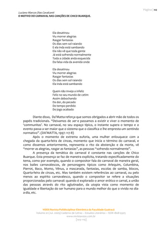 Página | 112
Luciano Marcos Dias Cavalcanti
O MOTIVO DO CARNAVAL NAS CANÇÕES DE CHICO BUARQUE. 
                                                    
                                                                                                 

                             Ela desatinou 
                             Viu morrer alegrias 
                             Rasgar fantasias 
                             Os dias sem sol raiando 
                             E ela inda está sambando 
                             Ela não vê que toda gente 
                             Já está sofrendo normalmente 
                             Toda a cidade anda esquecida 
                             Da falsa vida da avenida onde 
                                       
                             Ela desatinou 
                             Viu morrer alegrias 
                             Rasgar fantasias 
                             Os dias sem sol raiando 
                             Ela inda está sambando 
                                       
                             Quem não inveja a infeliz 
                             Feliz no seu mundo de cetim 
                             Assim debochando 
                             Da dor, do pecado 
                             Do tempo perdido 
                             Do jogo acabado 
                                              
            Diante disso,  Da’Matta reforça que somos obrigados a abrir mão de todos os 
    papéis  tradicionais.  “Deixamos  de  ser  e  passamos  a  existir  e  viver  o  momento  de 
    ‘communitas’.  No  carnaval,  no  seu  espaço  típico,  o  instante  supera  o  tempo  e  o 
    evento passa a ser maior que o sistema que o classifica e lhe empresta um sentindo 
    normativo”. (DA’MATTA, 1997: 117‐8)  
            Após  o  momento  de  extrema  euforia,  uma  mulher  enlouquece  com  a 
    chegada  da  quarta‐feira  de  cinzas,  momento  que  inicia  o  término  do  carnaval,  e 
    como  dissemos  anteriormente,  representa  o  rito  da  abstenção  e  da  morte,  vê 
    “morrer as alegrias, rasgar as fantasias”, as pessoas “sofrendo normalmente”.   
            A  presença  da  temática  do  carnaval  é  constante  nas  canções  de  Chico 
    Buarque. Esta presença se faz de maneira explícita, tratando especificadamente do 
    tema, como por exemplo, quando o compositor fala do carnaval de maneira geral, 
    nos  bailes  carnavalescos,  de  personagens  típicos  como  Arlequim,  Columbina, 
    Pierrot,  Baco,  Momo,  Vênus,  a  mascarada,  fantasias,  escolas  de  samba,  blocos, 
    Quarta‐feira  de  cinzas,  etc.  Mas  também  existem  referências  ao  carnaval,  ou  pelo 
    menos  ao  espírito  carnavalesco,  quando  o  compositor  se  refere  a  situações 
    proporcionadas pelo carnaval: quando é explorado o amor erótico e carnal, a união 
    das  pessoas  através  do  rito  aglutinador,  da  utopia  vista  como  momento  de 
    igualdade e libertação do ser humano para o mundo melhor do que o vivido no dia‐
    a‐dia, etc. 




                    VOOS Revista Polidisciplinar Eletrônica da Faculdade Guairacá 
               Volume 01 (Jul. 2009) Caderno de Letras – Estudos Literários – ISSN 1808‐9305 
                                         www.revistavoos.com.br 
                                                 [103–114]
 