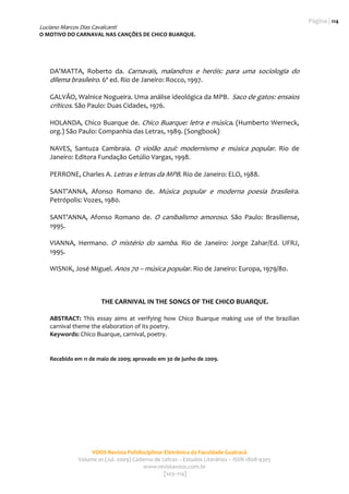 Página | 114
Luciano Marcos Dias Cavalcanti
O MOTIVO DO CARNAVAL NAS CANÇÕES DE CHICO BUARQUE. 
                                                    
                                                                                                      

    DA’MATTA,  Roberto  da.  Carnavais,  malandros  e  heróis:  para  uma  sociologia  do 
    dilema brasileiro. 6ª ed. Rio de Janeiro: Rocco, 1997. 
     
    GALVÃO, Walnice Nogueira. Uma análise ideológica da MPB.  Saco de gatos: ensaios 
    críticos. São Paulo: Duas Cidades, 1976. 
     
    HOLANDA, Chico Buarque de.  Chico Buarque: letra e música. (Humberto Werneck, 
    org.) São Paulo: Companhia das Letras, 1989. (Songbook) 
     
    NAVES,  Santuza  Cambraia.  O  violão  azul:  modernismo  e  música  popular.  Rio  de 
    Janeiro: Editora Fundação Getúlio Vargas, 1998.  
     
    PERRONE, Charles A. Letras e letras da MPB. Rio de Janeiro: ELO, 1988. 
     
    SANT’ANNA,  Afonso  Romano  de.  Música  popular  e  moderna  poesia  brasileira. 
    Petrópolis: Vozes, 1980. 
     
    SANT’ANNA,  Afonso  Romano  de.  O  canibalismo  amoroso.  São  Paulo:  Brasiliense, 
    1995. 
     
    VIANNA,  Hermano.  O  mistério  do  samba.  Rio  de  Janeiro:  Jorge  Zahar/Ed.  UFRJ, 
    1995. 
     
    WISNIK, José Miguel. Anos 70 – música popular. Rio de Janeiro: Europa, 1979/80. 
     
     
     
                        THE CARNIVAL IN THE SONGS OF THE CHICO BUARQUE. 
     
    ABSTRACT:  This  essay  aims  at  verifying  how  Chico  Buarque  making  use  of  the  brazilian 
    carnival theme the elaboration of its poetry.  
    Keywords: Chico Buarque, carnival, poetry. 
     
     
    Recebido em 11 de maio de 2009; aprovado em 30 de junho de 2009. 
     
      
     




                    VOOS Revista Polidisciplinar Eletrônica da Faculdade Guairacá 
               Volume 01 (Jul. 2009) Caderno de Letras – Estudos Literários – ISSN 1808‐9305 
                                         www.revistavoos.com.br 
                                                 [103–114]
 