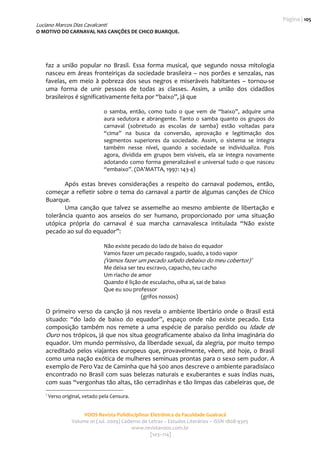 Página | 105 
Luciano Marcos Dias Cavalcanti
O MOTIVO DO CARNAVAL NAS CANÇÕES DE CHICO BUARQUE. 
                                                         
                                                                                                            

    faz  a  união  popular  no  Brasil.  Essa  forma  musical,  que  segundo  nossa  mitologia 
    nasceu  em  áreas  fronteiriças  da  sociedade  brasileira  –  nos  porões  e  senzalas,  nas 
    favelas,  em  meio  à  pobreza  dos  seus  negros  e  miseráveis  habitantes  –  tornou‐se 
    uma  forma  de  unir  pessoas  de  todas  as  classes.  Assim,  a  união  dos  cidadãos 
    brasileiros é significativamente feita por “baixo”, já que 
                      
                                  o  samba,  então,  como  tudo  o  que  vem  de  “baixo”,  adquire  uma 
                                  aura  sedutora  e  abrangente.  Tanto  o  samba  quanto  os  grupos  do 
                                  carnaval  (sobretudo  as  escolas  de  samba)  estão  voltadas  para 
                                  “cima”  na  busca  da  conversão,  aprovação  e  legitimação  dos 
                                  segmentos  superiores  da  sociedade.  Assim,  o  sistema  se  integra 
                                  também  nesse  nível,  quando  a  sociedade  se  individualiza.  Pois 
                                  agora,  dividida  em  grupos  bem  visíveis,  ela  se  integra  novamente 
                                  adotando como forma generalizável  e universal tudo o que nasceu 
                                  “embaixo”. (DA’MATTA, 1997: 143‐4) 
                 
           Após  estas  breves  considerações  a  respeito  do  carnaval  podemos,  então, 
    começar a refletir sobre o tema do carnaval  a partir de algumas canções de Chico 
    Buarque. 
           Uma  canção  que  talvez  se  assemelhe  ao  mesmo  ambiente  de  libertação  e 
    tolerância  quanto  aos  anseios  do  ser  humano,  proporcionado  por  uma  situação 
    utópica  própria  do  carnaval  é  sua  marcha  carnavalesca  intitulada  “Não  existe 
    pecado ao sul do equador”:  
     
                                  Não existe pecado do lado de baixo do equador 
                                  Vamos fazer um pecado rasgado, suado, a todo vapor 
                                  (Vamos fazer um pecado safado debaixo do meu cobertor) 1 
                                  Me deixa ser teu escravo, capacho, teu cacho 
                                  Um riacho de amor 
                                  Quando é lição de esculacho, olha aí, sai de baixo 
                                  Que eu sou professor 
                                                 (grifos nossos) 
                 
    O  primeiro  verso  da  canção  já  nos  revela  o  ambiente  libertário  onde  o  Brasil  está 
    situado:  “do  lado  de  baixo  do  equador”,  espaço  onde  não  existe  pecado.  Esta 
    composição  também  nos  remete  a  uma  espécie  de  paraíso  perdido  ou  Idade  de 
    Ouro nos trópicos, já que nos situa geograficamente abaixo da linha imaginária do 
    equador. Um mundo permissivo, da liberdade sexual, da alegria, por muito tempo 
    acreditado  pelos  viajantes  europeus  que,  provavelmente,  vêem,  até  hoje,  o  Brasil 
    como uma nação exótica de mulheres seminuas prontas para o sexo sem pudor. A 
    exemplo de Pero Vaz de Caminha que há 500 anos descreve o ambiente paradisíaco 
    encontrado  no  Brasil  com  suas  belezas  naturais  e  exuberantes  e  suas  índias  nuas, 
    com suas “vergonhas tão altas, tão cerradinhas e tão limpas das cabeleiras que, de 
    1
         Verso original, vetado pela Censura.  


                         VOOS Revista Polidisciplinar Eletrônica da Faculdade Guairacá 
                    Volume 01 (Jul. 2009) Caderno de Letras – Estudos Literários – ISSN 1808‐9305 
                                              www.revistavoos.com.br 
                                                      [103–114]
 
