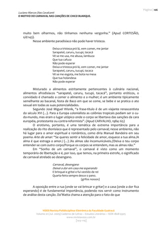 Página | 106 
Luciano Marcos Dias Cavalcanti
O MOTIVO DO CARNAVAL NAS CANÇÕES DE CHICO BUARQUE. 
                                                     
                                                                                                  

    muito  bem  olharmos,  não  tínhamos  nenhuma  vergonha.”  (Apud  CORTESÃO, 
    s/d:143).  
           Nesse ambiente paradisíaco não pode haver tristeza.   
     
                              Deixa a tristeza prá lá, vem comer, me jantar 
                              Sarapatel, caruru, tucupi, tacacá 
                              Vê se me usa, me abusa, lambuza 
                              Que tua cafuza 
                              Não pode esperar 
                              Deixa a tristeza prá lá, vem comer, me jantar 
                              Sarapatel, caruru, tucupi, tacaca 
                              Vê se me esgota, me bota na mesa 
                              Que tua holandesa 
                              Não pode esperar 
             
            Misturado  a  alimentos  estritamente  pertencentes  à  culinária  nacional, 
    alimentos  afrodisíacos  “sarapatel,  caruru,  tucupi,  tacacá”,  portanto  eróticos,  o 
    convidado é chamado a comer o alimento e a mulher; é um ambiente tipicamente 
    semelhante ao bacanal, festa de Baco em que se come, se bebe e se pratica o ato 
    sexual em todas as suas potencialidades. 
            Segundo  José  Miguel  Wisnik,  “a  frase‐título  é  de  um  viajante  renascentista 
    do século XVI (...). Para a Europa colonialista as colônias tropicais podiam ser o cu‐
    do‐mundo, mas eram o lugar utópico onde o corpo se libertava das sanções da cara 
    européia, protestante ou contra‐reformista”. (Apud CARVALHO, 1984: 65)  
            O  erotismo,  portanto,  é  uma  temática  de  extrema  importância  para  a 
    realização do rito dionisíaco que é representado pelo carnaval; nesse ambiente, não 
    há  lugar  para  o  amor  espiritual  e  romântico,  como  diria  Manuel  Bandeira  em  seu 
    poema  Arte de amar: “Se queres sentir a felicidade de amor, esquece a tua alma./A 
    alma é que estraga o amor./ (...) /As almas são incomunicáveis.//Deixa o teu corpo 
    entender‐se com outro corpo/Porque os corpos se entendem, mas as almas não.”   
            Em  “Sonho  de  um  carnaval”,  o  carnaval  é  visto  como  um  momento 
    temporário de libertação e é, por isso, que temos, na primeira estrofe, o significado 
    de carnaval atrelado ao desengano.  
     
                           Carnaval, desengano 
                           Deixei a dor em casa me esperando 
                              E brinquei e gritei e fui vestido de rei 
                              Quarta‐feira sempre desce o pano. 
                                                       (grifos nossos) 
             
           A oposição entre a rua (onde se vai brincar e gritar) e a casa (onde a dor fica 
    esperando)  é  de  fundamental  importância,  podendo  nos  servir  como  instrumento 
    de análise desta canção. Da’Matta chama a atenção para o fato de que  
                  


                     VOOS Revista Polidisciplinar Eletrônica da Faculdade Guairacá 
                Volume 01 (Jul. 2009) Caderno de Letras – Estudos Literários – ISSN 1808‐9305 
                                          www.revistavoos.com.br 
                                                  [103–114]
 
