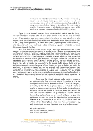 Página | 107 
Luciano Marcos Dias Cavalcanti
O MOTIVO DO CARNAVAL NAS CANÇÕES DE CHICO BUARQUE. 
                                                      
                                                                                                            

                              a categoria rua indica basicamente o mundo, com seus imprevistos, 
                              acidentes  e  paixões,  ao  passo  que  a  casa  remete  a  um  universo 
                              controlado,  onde  as  coisas  estão  nos  seus  devidos  lugares  (...).  Na 
                              casa,  temos  associações  rígidas  e  formadas  pelo  parentesco  e 
                              relações de sangue; na rua, as relações têm um caráter indelével de 
                              escolha, ou implicam essa possibilidade. (DA’MATTA, 1997: 90) 
             
            É por isso que somente na rua o folião pode ser feliz. Na rua, o rei é o folião, 
    diferentemente  de  quando  está  em  casa  onde  o  rei  é  o  seu  pai  ou  seus  parentes 
    mais  velhos,  aqueles  que  expressam  maior  autoridade.  Em  casa  as  relações  são 
    regidas pela hierarquia familiar que se ordena seqüencialmente da seguinte forma: 
    o pai (o rei), a mãe (a rainha), o irmão mais velho (o primogênito sucessor do rei), 
    etc. No carnaval de rua, o indivíduo veste a fantasia que quiser, rompendo com essa 
    hierarquia rígida da família.  
            Mas  esse  sonho  de  um  carnaval  é  fugaz,  pois  logo  a  quarta‐feira  de  cinzas 
    chega e o folião está consciente disso. A realização do carnaval brasileiro em quatro 
    dias cria um momento especial, mágico, momento relativamente curto para quem 
    só tem neste período a possibilidade de diversão, de vestir a fantasia e de ser rei. No 
    carnaval tudo pode acontecer, pois a inversão de papéis sociais traz um período de 
    liberdade  que  possibilita  uma  satisfação  muito  grande,  por  isso  muito  eufórica. 
    Como  nos  diz  o  poeta,  na  quarta‐feira  de  cinzas  tudo  acaba,  tudo  morre. 
    Diferentemente do carnaval – que é a festa da vida, na qual os foliões, os bailes de 
    fantasias,  as  escolas  de  samba  abusam  de  enfeites  e  do  colorido  exuberante  das 
    cores  fortes  e  brilhantes,  metaforizando  a  própria  vida  –  a  quarta‐feira  de  cinzas 
    representa o luto, a morte. Inicia‐se o período da quaresma, tempo da abstinência e 
    da contenção. É o rito religioso hierárquico, opressor e dogmático que representa a 
    morte.   
                                    O carnaval  é o rito da vida, da união entre as pessoas, 
                            da transformação da tristeza em alegria, do adulto racional na 
                            criança instintiva. Neste momento, o que se busca é a alegria, 
                            a  música,  a  felicidade,  o  prazer  sexual.  Juntos,  homens  e 
                            mulheres buscam esse momento de libertação; são iguais, sem 
                            distinção  de  classes,  credos  e  raças  eles  realizam  o  sonho  de 
                            união em um único cordão: em que todas as pessoas estejam 
                            irmanadas,  realizando‐se  em  um  mundo  utópico  no  qual  não 
                            existiriam  os  diversos  tipos  de  preconceitos  sociais,  raciais, 
                            sexuais.  E  é  por  isso  que  o  carnaval,  no  primeiro  verso  da 
                            última estrofe da canção, já não é mais ilusão, mas esperança, 
                            pois somente no carnaval é possível esta total união popular: 
                               
                              Carnaval, desengano 
                              Essa morena me deixou sonhando 
                              Mão na mão, pé no chão 



                     VOOS Revista Polidisciplinar Eletrônica da Faculdade Guairacá 
                Volume 01 (Jul. 2009) Caderno de Letras – Estudos Literários – ISSN 1808‐9305 
                                          www.revistavoos.com.br 
                                                  [103–114]
 