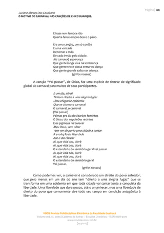 Página | 108
Luciano Marcos Dias Cavalcanti
O MOTIVO DO CARNAVAL NAS CANÇÕES DE CHICO BUARQUE. 
                                                     
                                                                                                  

                              E hoje nem lembra não 
                              Quarta‐feira sempre desce o pano. 
                                       
                              Era uma canção, um só cordão 
                              E uma vontade 
                              De tomar a mão 
                              De cada irmão pela cidade. 
                              No carnaval, esperança 
                              Que gente longe viva na lembrança 
                              Que gente triste possa entrar na dança 
                              Que gente grande saiba ser criança. 
                                             (grifos nossos) 
             
           A  canção  “Vai  passar”,  de  Chico,  faz  uma  espécie  de  síntese  do  significado 
    global do carnaval para muitos de seus participantes.  
     
                              E um dia, afinal 
                              Tinham direito a uma alegria fugaz 
                              Uma ofegante epidemia 
                              Que se chamava carnaval 
                              O carnaval, o carnaval 
                              (Vai passar) 
                              Palmas pra ala dos barões famintos 
                              O bloco dos napoleões retintos 
                              E os pigmeus no bulevar 
                              Meu Deus, vem olhar 
                              Vem ver de perto uma cidade a cantar 
                              A evolução da liberdade  
                              Até o dia clarear 
                              Ai, que vida boa, olerê 
                              Ai, que vida boa, olará 
                              O estandarte do sanatório geral vai passar 
                              Ai, que vida boa, olerê 
                              Ai, que vida boa, olará 
                              O estandarte do sanatório geral  
                              Vai passar.  
                                                       (grifos nossos) 
             
            Como podemos ver, o carnaval é considerado um direito do povo sofredor, 
    que  pelo  menos  em  um  dia  do  ano  tem  “direito  a  uma  alegria  fugaz”  que  se 
    transforma  em  uma  epidemia  em  que  toda  cidade  vai  cantar  junta  a  conquista  da 
    liberdade. Uma liberdade que dura pouco, até o amanhecer, mas uma liberdade de 
    direito  do  povo  que  comumente  vive  todo  seu  tempo  em  condição  antagônica  à 
    liberdade.  




                     VOOS Revista Polidisciplinar Eletrônica da Faculdade Guairacá 
                Volume 01 (Jul. 2009) Caderno de Letras – Estudos Literários – ISSN 1808‐9305 
                                          www.revistavoos.com.br 
                                                  [103–114]
 