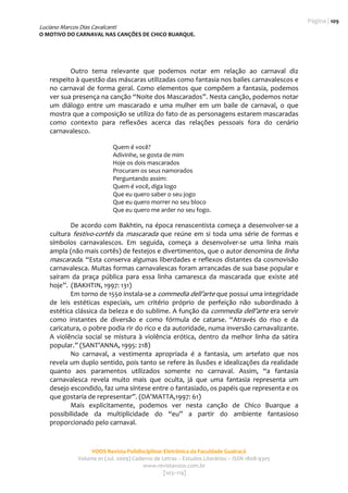 Página | 109 
Luciano Marcos Dias Cavalcanti
O MOTIVO DO CARNAVAL NAS CANÇÕES DE CHICO BUARQUE. 
                                                     
                                                                                                     

           Outro  tema  relevante  que  podemos  notar  em  relação  ao  carnaval  diz 
    respeito à questão das máscaras utilizadas como fantasia nos bailes carnavalescos e 
    no  carnaval  de  forma  geral.  Como  elementos  que  compõem  a  fantasia,  podemos 
    ver sua presença na canção “Noite dos Mascarados”. Nesta canção, podemos notar 
    um  diálogo  entre  um  mascarado  e  uma  mulher  em  um  baile  de  carnaval,  o  que 
    mostra que a composição se utiliza do fato de as personagens estarem mascaradas 
    como  contexto  para  reflexões  acerca  das  relações  pessoais  fora  do  cenário 
    carnavalesco. 
     
                              Quem é você? 
                              Adivinhe, se gosta de mim 
                              Hoje os dois mascarados 
                              Procuram os seus namorados 
                              Perguntando assim: 
                              Quem é você, diga logo 
                              Que eu quero saber o seu jogo 
                              Que eu quero morrer no seu bloco 
                              Que eu quero me arder no seu fogo. 
                      
            De  acordo com  Bakhtin,  na  época  renascentista  começa  a  desenvolver‐se  a 
    cultura  festivo‐cortês  da  mascarada  que  reúne  em  si  toda  uma  série  de  formas  e 
    símbolos  carnavalescos.  Em  seguida,  começa  a  desenvolver‐se  uma  linha  mais 
    ampla (não mais cortês) de festejos e divertimentos, que o autor denomina de linha 
    mascarada. “Esta conserva algumas liberdades e reflexos distantes da cosmovisão 
    carnavalesca. Muitas formas carnavalescas foram arrancadas de sua base popular e 
    saíram  da  praça  pública  para  essa  linha  camaresca  da  mascarada  que  existe  até 
    hoje”.  (BAKHTIN, 1997: 131)   
            Em torno de 1550 instala‐se a commedia dell’arte que possui uma integridade 
    de  leis  estéticas  especiais,  um  critério  próprio  de  perfeição  não  subordinado  à 
    estética clássica da beleza e do sublime. A função da  commedia dell’arte era servir 
    como  instantes  de  diversão  e  como  fórmula  de  catarse.  “Através  do  riso  e  da 
    caricatura, o pobre podia rir do rico e da autoridade, numa inversão carnavalizante. 
    A  violência  social  se  mistura  à  violência  erótica,  dentro  da  melhor  linha  da  sátira 
    popular.” (SANT’ANNA, 1995: 218)  
            No  carnaval,  a  vestimenta  apropriada  é  a  fantasia,  um  artefato  que  nos 
    revela um duplo sentido, pois tanto se refere às ilusões e idealizações da realidade 
    quanto  aos  paramentos  utilizados  somente  no  carnaval.  Assim,  “a  fantasia 
    carnavalesca  revela  muito  mais  que  oculta,  já  que  uma  fantasia  representa  um 
    desejo escondido, faz uma síntese entre o fantasiado, os papéis que representa e os 
    que gostaria de representar”. (DA’MATTA,1997: 61)  
            Mais  explicitamente,  podemos  ver  nesta  canção  de  Chico  Buarque  a 
    possibilidade  da  multiplicidade  do  “eu”  a  partir  do  ambiente  fantasioso 
    proporcionado pelo carnaval. 
     


                     VOOS Revista Polidisciplinar Eletrônica da Faculdade Guairacá 
                Volume 01 (Jul. 2009) Caderno de Letras – Estudos Literários – ISSN 1808‐9305 
                                          www.revistavoos.com.br 
                                                  [103–114]
 