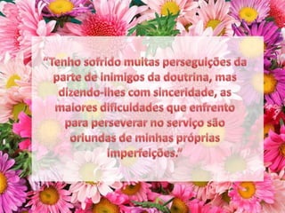 “Tenho sofrido muitas perseguições da parte de inimigos da doutrina, mas dizendo-lhes com sinceridade, as maiores dificuldades que enfrento para perseverar no serviço são oriundas de minhas próprias imperfeições.”