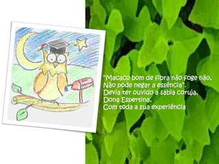 “Macaco bom de fibra não foge não,
Não pode negar a essência”.
Devia ter ouvido a sábia coruja,
Dona Espertina,
Com toda a sua experiência
 