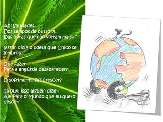 Ah! Saudades,
Dos tempos de outrora,
Das horas que não voltam mais...”

(assim dizia o poeta que Chico se
lembrou)

Que fazer
Para a angústia desaparecer?

O sofrimento faz crescer?

Já ouvi isso alguém dizer!
Ai!! Pára o Mundo que eu quero
descer!
 