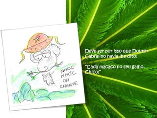 Deve ser por isso que Doutor
Cabralino havia lhe dito:

“Cada macaco no seu galho,
Chico!”
 