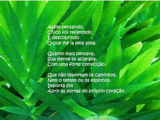 Assim pensando,
Chico foi refletindo
E descobrindo
O que lhe ia pela alma.

Quanto mais pensava,
Sua mente se aclarava,
Com uma forte convicção,

Que não importam os caminhos,
Nem o tempo ou os espinhos,
Importa sim
Abrir as portas do próprio coração.
 