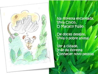Na floresta encantada,
Vivia Chico,
O Macaco Fujão.

De doces desejos,
Vivia o pobre animal

Ver a cidade,
Ir-se da floresta
Conhecer novo pessoal
 