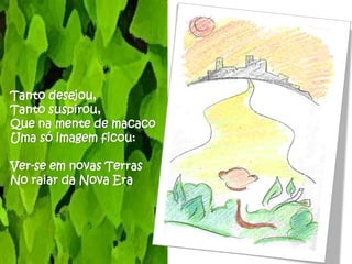 Tanto desejou,
Tanto suspirou,
Que na mente de macaco
Uma só imagem ficou:

Ver-se em novas Terras
No raiar da Nova Era
 