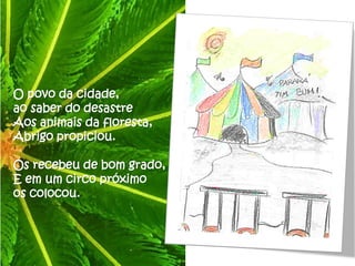 O povo da cidade,
ao saber do desastre
Aos animais da floresta,
Abrigo propiciou.

Os recebeu de bom grado,
E em um circo próximo
os colocou.
 