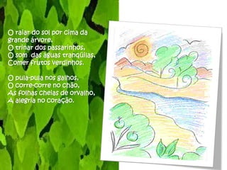 O raiar do sol por cima da
grande árvore,
O trinar dos passarinhos,
O som das águas tranqüilas,
Comer frutos verdinhos.

O pula-pula nos galhos,
O corre-corre no chão,
As folhas cheias de orvalho,
A alegria no coração.
 