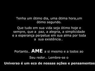 Tenha um ótimo dia, uma ótima hora,um ótimo segundo. Que tudo em sua vida seja ótimo hoje e sempre, que a  paz, a alegria, a simplicidade e a esperança perpetue em sua alma por toda a  sua existência..  Portanto..  AME  a si mesmo e a todos ao  Seu redor.. Lembre-se o  Universo é um eco de nossas ações e pensamentos 