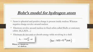 Bohr’s model for hydrogen atom
• Atom is spherical and positive charge is present inside nucleus. Whereas
negative charge revolve around nucleus
• Electrons revolve around nucleus in fixed orbits called Shells or stationary
orbits. (K,L,M,N.....)
• Electrons do not emit or absorb energy while revolving in a shell.
(1ev = )
Where, z= Atomic no.
n= shell no.
 