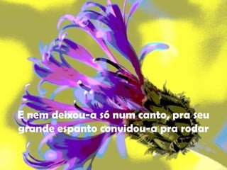 E nem deixou-a só num canto, pra seu grande espanto convidou-a pra rodar 