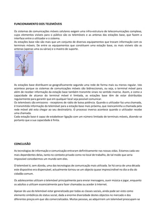 FUNCIONAMENTO DOS TELEMÓVEIS

Os sistemas de comunicações móveis celulares exigem uma infra-estrutura de telecomunicações complexa,
cujos elementos visíveis para o público são os telemóveis e as antenas das estações base, que fazem a
interface entre o utilizador e o sistema.
As estações base não são mais que um conjunto de diversos equipamentos que trocam informação com os
terminais móveis. De entre os equipamentos que constituem uma estação base, os mais visíveis são as
antenas (apenas uma ou várias) e o mastro de suporte.




As estações base distribuem-se geograficamente segundo uma rede de forma mais ou menos regular. Isto
acontece porque os sistemas de comunicações móveis são bidireccionais, ou seja, o terminal móvel para
além de receber informação da estação base também transmite sinais no sentido inverso. Assim, e como a
capacidade de alcance do terminal móvel é limitada, as estações base têm de estar distribuídas
regularmente para garantir que em qualquer local seja possível comunicar.
Os telemóveis são emissores - receptores de rádio de baixa potência. Quando o utilizador faz uma chamada,
é transmitida informação do telemóvel para a estação base mais próxima, que reencaminha a chamada pela
rede móvel até esta chegar ao seu destinatário. O processo inverso acontece quando o utilizador recebe
uma chamada.
Cada estação base é capaz de estabelecer ligação com um número limitado de terminais móveis, dizendo-se
portanto que a sua capacidade é finita.




CONCLUSÃO

As tecnologias de informação e comunicação entraram definitivamente nas nossas vidas. Estamos cada vez
mais dependentes delas, tanto no contexto privado como no local de trabalho, de tal modo que seria
impossível concebermos um mundo sem eles.

O telemóvel é, sem dúvida, uma das tecnologias de comunicação mais utilizada. Se há cerca de uma década
este dispositivo era dispensável, actualmente tornou-se um objecto quase imprescindível no dia-a-dia do
cidadão comum.

Os adolescentes utilizam o telemóvel principalmente para enviar mensagens, ouvir música e jogar, enquanto
os adultos o utilizam essencialmente para fazer chamadas ou aceder à Internet.

Apesar do uso do telemóvel estar generalizado por todas as classes sociais, ainda pode ser visto como
elemento simbólicos do status social, dada a enorme diversidade destes objectos no mercado e dos
diferentes preços em que são comercializados. Muitas pessoas, ao adquirirem um telemóvel preocupam-se
 