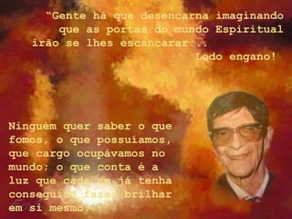 “Gente há que desencarna imaginando
que as portas do mundo Espiritual
irão se lhes escancarar...
Ledo engano!
Ninguém quer saber o que
fomos, o que possuíamos,
que cargo ocupávamos no
mundo; o que conta é a
luz que cada um já tenha
conseguido fazer brilhar
em si mesmo...”
 