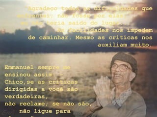“Agradeço todas as dificuldades que
enfrentei; não fosse por elas,
eu não teria saído do lugar...
As facilidades nos impedem
de caminhar. Mesmo as críticas nos
auxiliam muito.
Emmanuel sempre me
ensinou assim: -
Chico,se as críticas
dirigidas a você são
verdadeiras,
não reclame; se não são,
não ligue para
 