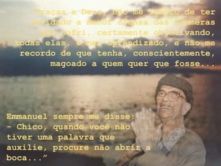 “Graças a Deus, não me lembro de ter
revidado a menor ofensa das inúmeras
que sofri, certamente objetivando,
todas elas, o meu aprendizado, e não me
recordo de que tenha, conscientemente,
magoado a quem quer que fosse...
Emmanuel sempre me disse:
- Chico, quando você não
tiver uma palavra que
auxilie, procure não abrir a
boca...”
 