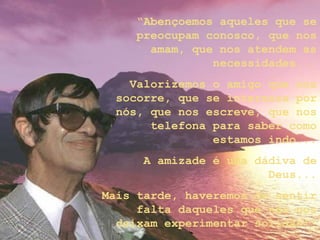“Abençoemos aqueles que se
preocupam conosco, que nos
amam, que nos atendem as
necessidades...
Valorizemos o amigo que nos
socorre, que se interessa por
nós, que nos escreve, que nos
telefona para saber como
estamos indo...
A amizade é uma dádiva de
Deus...
Mais tarde, haveremos de sentir
falta daqueles que não nos
deixam experimentar solidão!”
 