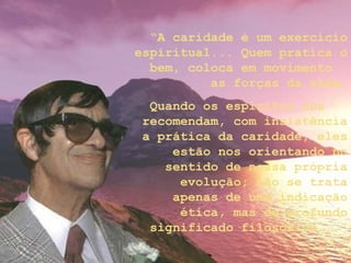 “A caridade é um exercício
espiritual... Quem pratica o
bem, coloca em movimento
as forças da alma.
Quando os espíritos nos
recomendam, com insistência
a prática da caridade, eles
estão nos orientando no
sentido de nossa própria
evolução; não se trata
apenas de uma indicação
ética, mas de profundo
significado filosófico...”
 