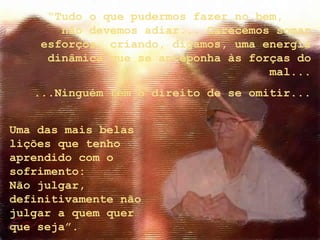 Uma das mais belas
lições que tenho
aprendido com o
sofrimento:
Não julgar,
definitivamente não
julgar a quem quer
que seja”.
“Tudo o que pudermos fazer no bem,
não devemos adiar... Carecemos somar
esforços, criando, digamos, uma energia
dinâmica que se anteponha às forças do
mal...
...Ninguém tem o direito de se omitir...
 