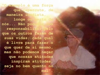 “O exemplo é uma força
que repercute, de
maneira imediata,
longe ou perto de
nós... Não podemos nos
responsabilizar pelo
que os outros fazem de
suas vidas; cada qual
é livre para fazer o
que quer de si mesmo,
mas não podemos negar
que nossas atitudes
inspiram atitudes,
seja no bem quanto no
mal”.
 