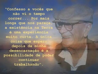 “Confesso a vocês que
não vi o tempo
correr... Por mais
longa que nos pareça,
a existência na Terra
é uma experiência
muito curta. A única
coisa que espero
depois da minha
desencarnação é a
possibilidade de poder
continuar
trabalhando”.
 