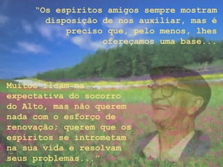 “Os espíritos amigos sempre mostram
disposição de nos auxiliar, mas é
preciso que, pelo menos, lhes
ofereçamos uma base...
Muitos ficam na
expectativa do socorro
do Alto, mas não querem
nada com o esforço de
renovação; querem que os
espíritos se intrometam
na sua vida e resolvam
seus problemas...”
 