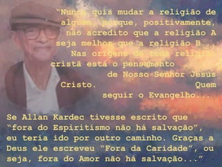 “Nunca quis mudar a religião de
alguém, porque, positivamente,
não acredito que a religião A
seja melhor que a religião B...
Nas origens de toda religião
cristã está o pensamento
de Nosso Senhor Jesus
Cristo. Quem
seguir o Evangelho...
Se Allan Kardec tivesse escrito que
“fora do Espiritismo não há salvação”,
eu teria ido por outro caminho. Graças a
Deus ele escreveu “Fora da Caridade”, ou
seja, fora do Amor não há salvação...”
 