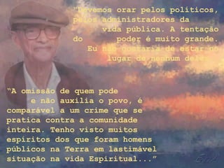 “Devemos orar pelos políticos,
pelos administradores da
vida pública. A tentação
do poder é muito grande.
Eu não gostaria de estar no
lugar de nenhum deles.
“A omissão de quem pode
e não auxilia o povo, é
comparável a um crime que se
pratica contra a comunidade
inteira. Tenho visto muitos
espíritos dos que foram homens
públicos na Terra em lastimável
situação na vida Espiritual...”
 