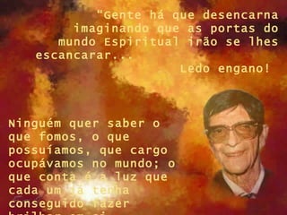 “ Gente há que desencarna imaginando que as portas do mundo Espiritual irão se lhes escancarar...  Ledo engano!  Ninguém quer saber o que fomos, o que possuíamos, que cargo ocupávamos no mundo; o que conta é a luz que cada um já tenha conseguido fazer brilhar em si mesmo...” 