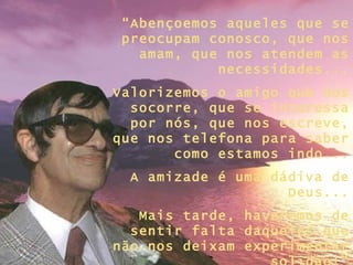 “ Abençoemos aqueles que se preocupam conosco, que nos amam, que nos atendem as necessidades... Valorizemos o amigo que nos socorre, que se interessa por nós, que nos escreve, que nos telefona para saber como estamos indo... A amizade é uma dádiva de Deus... Mais tarde, haveremos de sentir falta daqueles que não nos deixam experimentar solidão!” 
