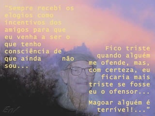 “ Sempre recebi os elogios como incentivos dos amigos para que eu venha a ser o que tenho consciência de que ainda  não sou... Fico triste quando alguém me ofende, mas, com certeza, eu ficaria mais triste se fosse eu o ofensor... Magoar alguém é terrível!...” 